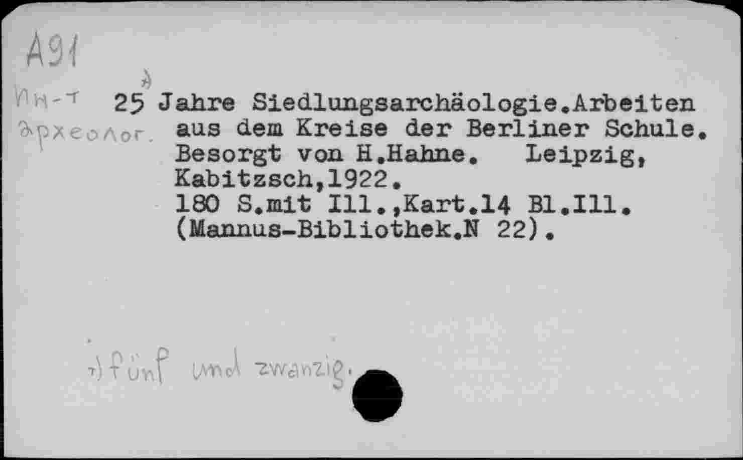 ﻿A9I
à
25 Jahre Siedlungsarchäologie.Arbeiten
à'pxeo Лог.	aus dem Kreise der Berliner Schule Besorgt von H.Hahne. Leipzig, Kabitzsch,1922. 180 S.mit Ill.,Kart.14 Bl.Ill. (Mannus-Bibliothek.N 22).
T) V ùv\? LAVtcÀ ■ZWcW'lÇ.